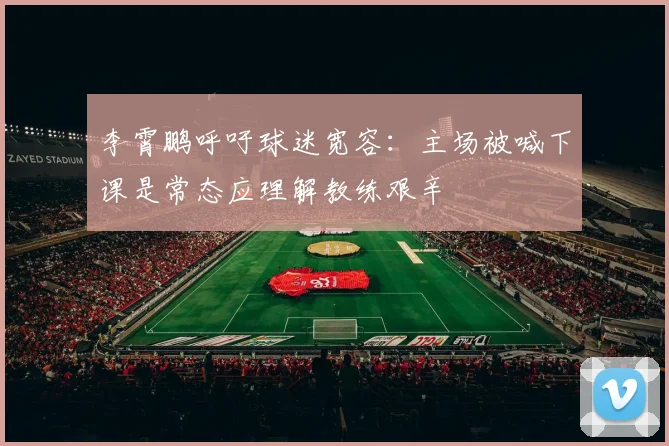 李霄鹏呼吁球迷宽容：主场被喊下课是常态应理解教练艰辛
