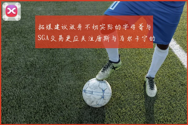拓媒建议放弃不切实际的字母哥与SGA交易更应关注唐斯与马尔卡宁的潜力