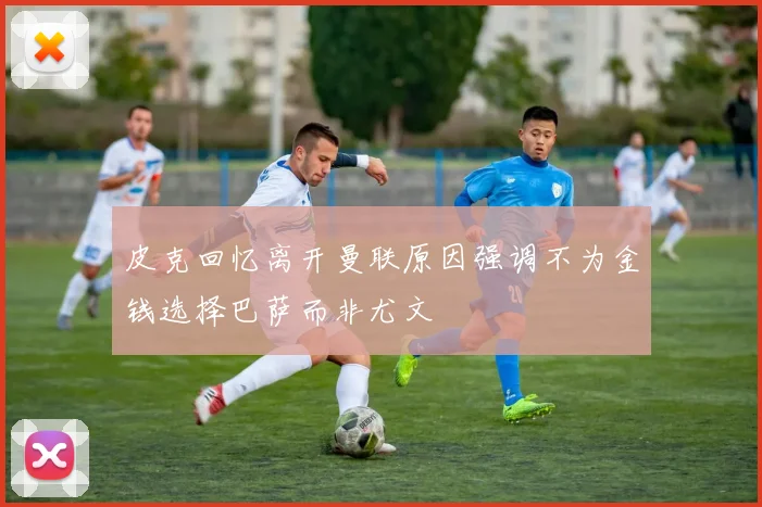 皮克回忆离开曼联原因强调不为金钱选择巴萨而非尤文