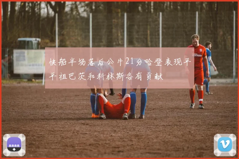 快船半场落后公牛21分哈登表现平平祖巴茨和科林斯各有贡献