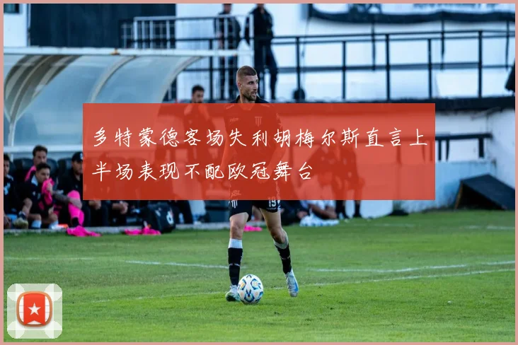 多特蒙德客场失利胡梅尔斯直言上半场表现不配欧冠舞台