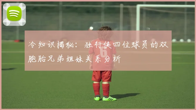冷知识揭秘：独行侠四位球员的双胞胎兄弟姐妹关系分析