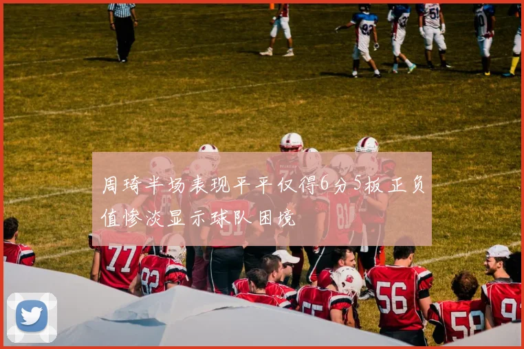周琦半场表现平平仅得6分5板正负值惨淡显示球队困境