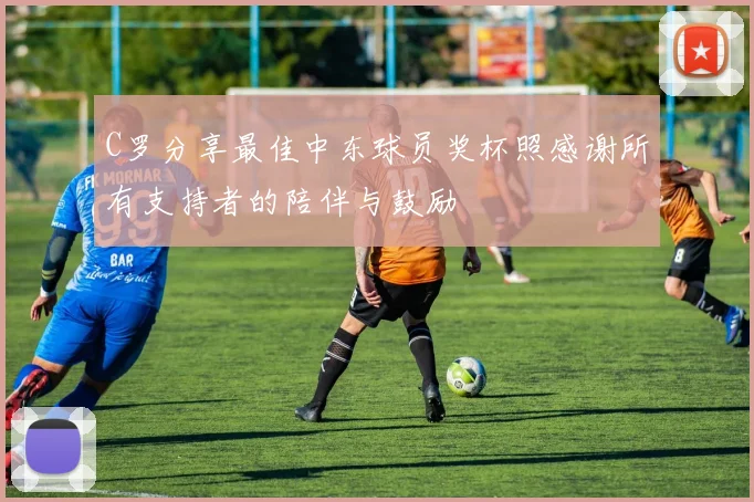 C罗分享最佳中东球员奖杯照感谢所有支持者的陪伴与鼓励