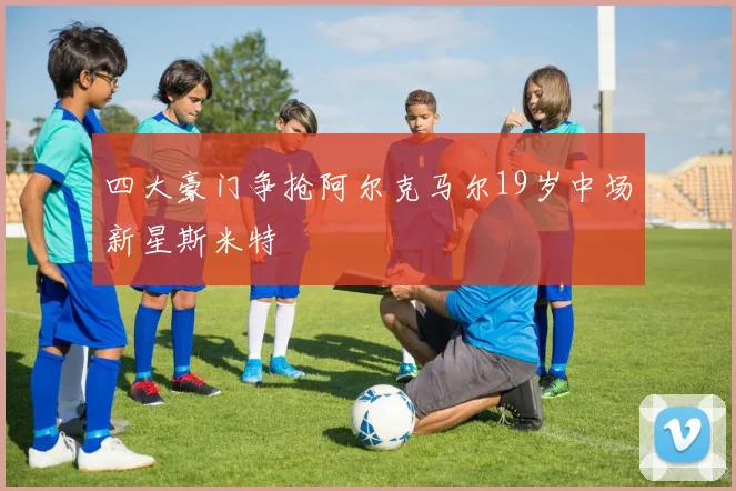 四大豪门争抢阿尔克马尔19岁中场新星斯米特