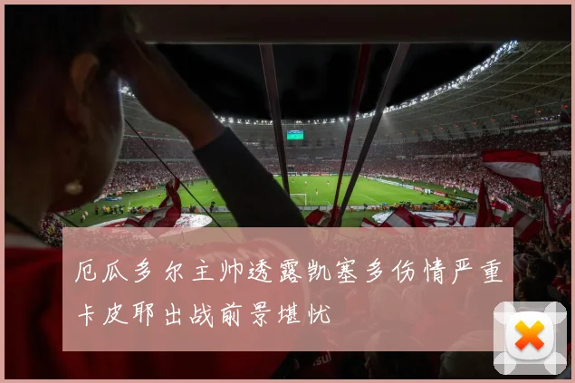 厄瓜多尔主帅透露凯塞多伤情严重卡皮耶出战前景堪忧