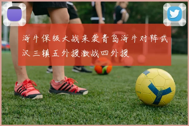 海牛保级大战来袭青岛海牛对阵武汉三镇五外援激战四外援