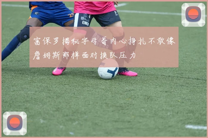 富保罗揭秘字母哥内心挣扎不敢像詹姆斯那样面对换队压力