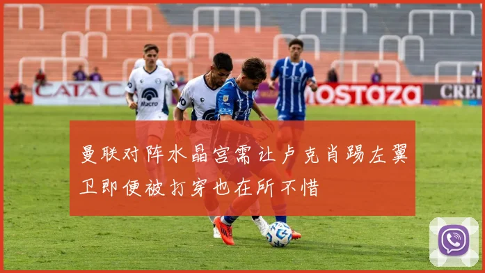 曼联对阵水晶宫需让卢克肖踢左翼卫即便被打穿也在所不惜