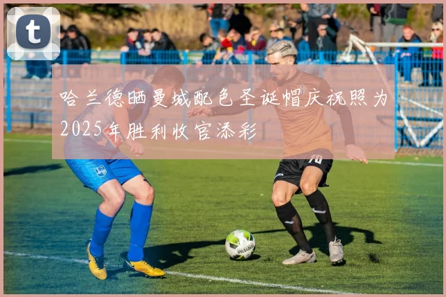 哈兰德晒曼城配色圣诞帽庆祝照为2025年胜利收官添彩