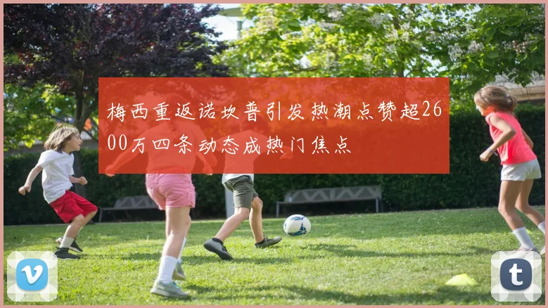 梅西重返诺坎普引发热潮点赞超2600万四条动态成热门焦点